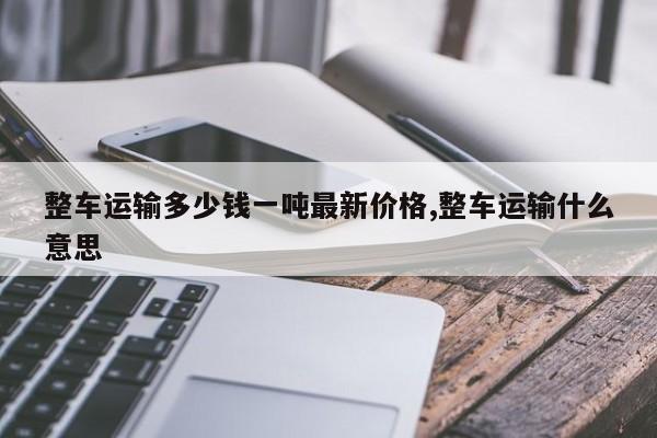 整车运输多少钱一吨最新价格,整车运输什么意思