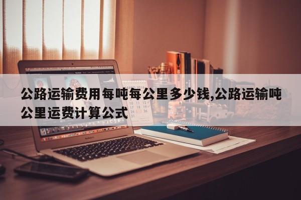 公路运输费用每吨每公里多少钱,公路运输吨公里运费计算公式