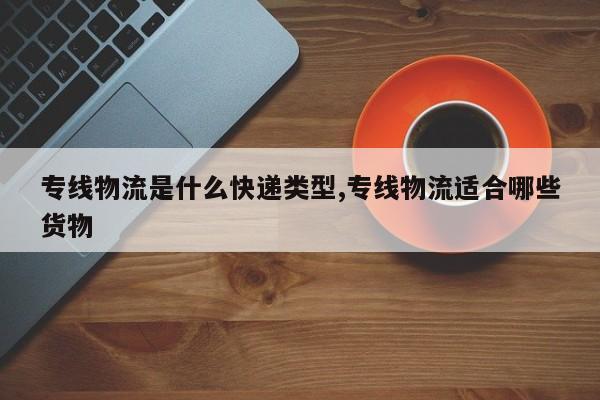 专线物流是什么快递类型,专线物流适合哪些货物