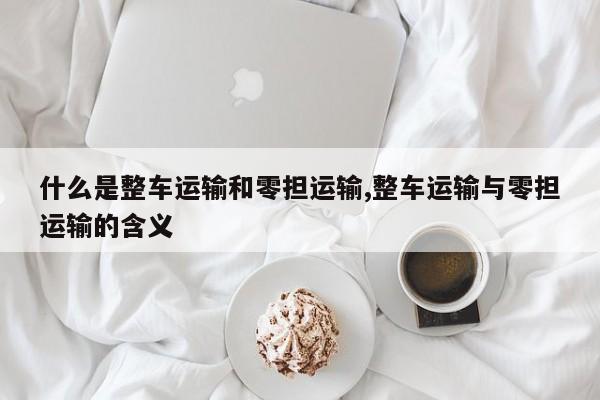 什么是整车运输和零担运输,整车运输与零担运输的含义