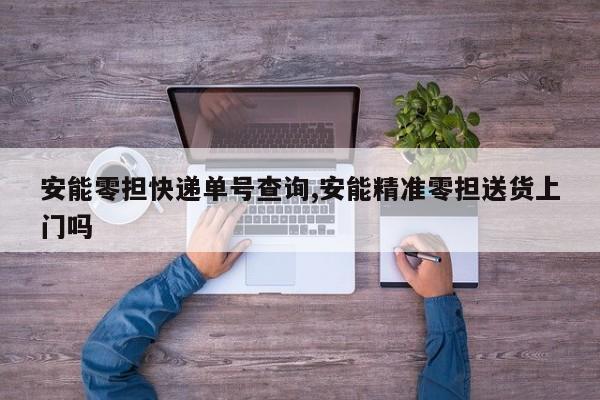 安能零担快递单号查询,安能精准零担送货上门吗