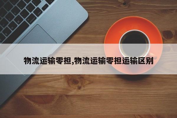 物流运输零担,物流运输零担运输区别