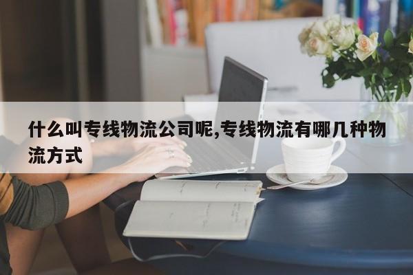 什么叫专线物流公司呢,专线物流有哪几种物流方式