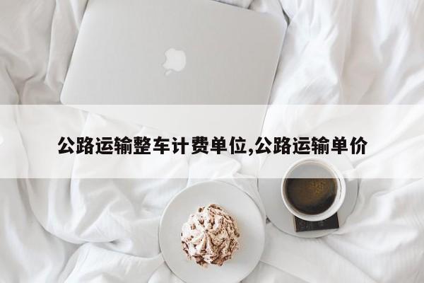 公路运输整车计费单位,公路运输单价