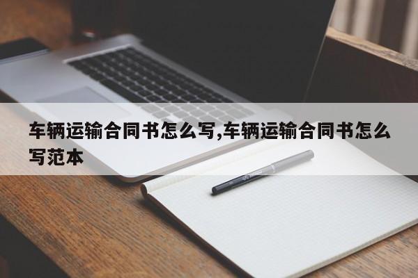 车辆运输合同书怎么写,车辆运输合同书怎么写范本