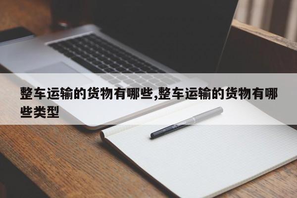 整车运输的货物有哪些,整车运输的货物有哪些类型