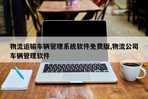 物流运输车辆管理系统软件免费版,物流公司车辆管理软件