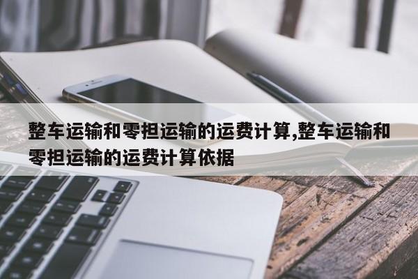 整车运输和零担运输的运费计算,整车运输和零担运输的运费计算依据
