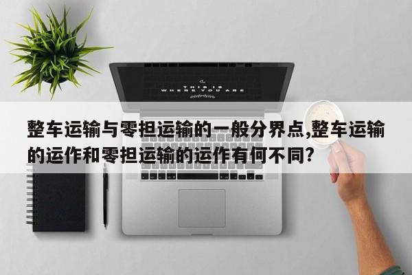 整车运输与零担运输的一般分界点,整车运输的运作和零担运输的运作有何不同?