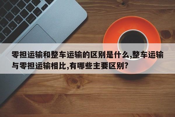 零担运输和整车运输的区别是什么,整车运输与零担运输相比,有哪些主要区别?