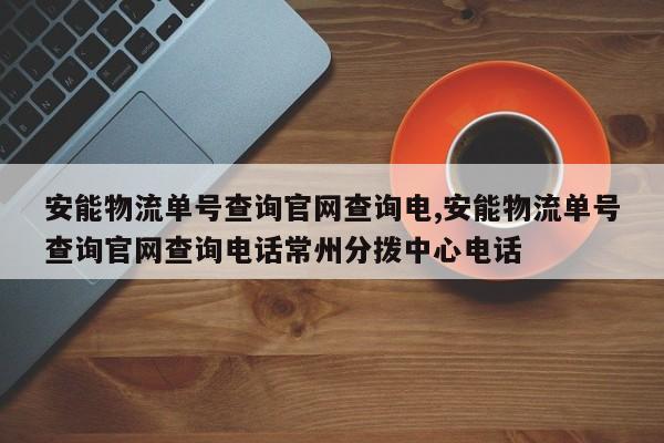 安能物流单号查询官网查询电,安能物流单号查询官网查询电话常州分拨中心电话