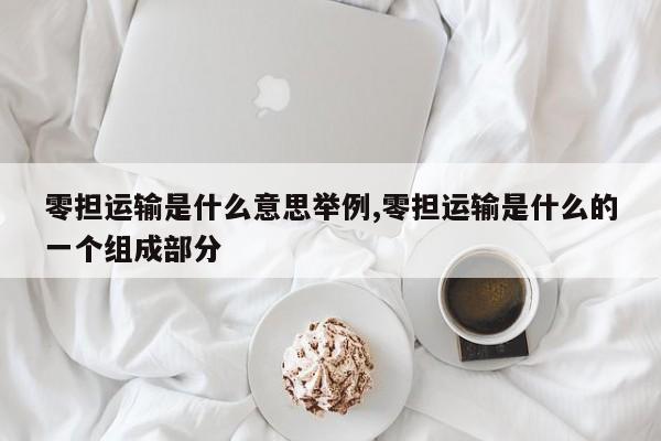 零担运输是什么意思举例,零担运输是什么的一个组成部分