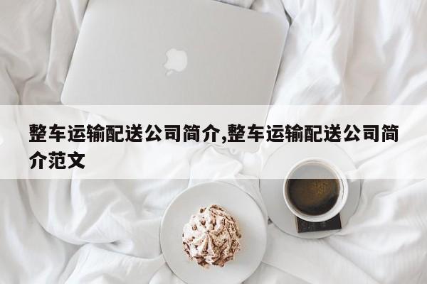 整车运输配送公司简介,整车运输配送公司简介范文