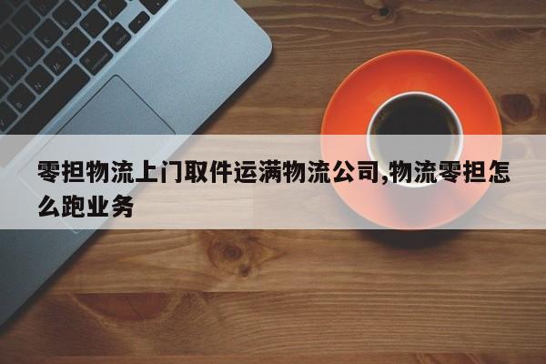 零担物流上门取件运满物流公司,物流零担怎么跑业务
