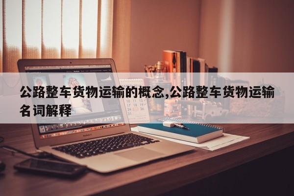 公路整车货物运输的概念,公路整车货物运输名词解释