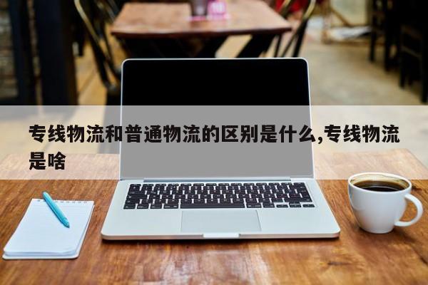 专线物流和普通物流的区别是什么,专线物流是啥