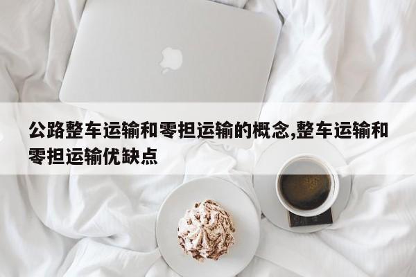 公路整车运输和零担运输的概念,整车运输和零担运输优缺点