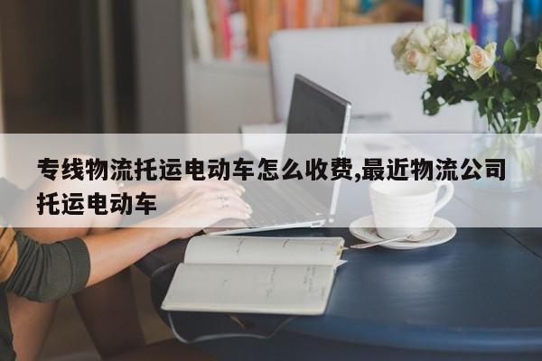 专线物流托运电动车怎么收费,最近物流公司托运电动车