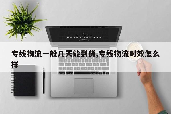 专线物流一般几天能到货,专线物流时效怎么样