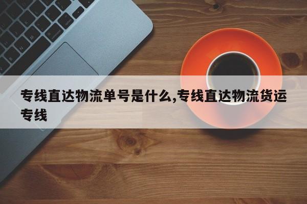 专线直达物流单号是什么,专线直达物流货运专线