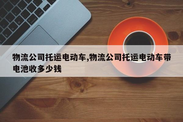 物流公司托运电动车,物流公司托运电动车带电池收多少钱