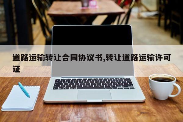 道路运输转让合同协议书,转让道路运输许可证