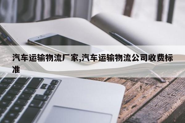 汽车运输物流厂家,汽车运输物流公司收费标准