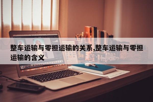 整车运输与零担运输的关系,整车运输与零担运输的含义