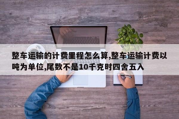 整车运输的计费里程怎么算,整车运输计费以吨为单位,尾数不是10千克时四舍五入