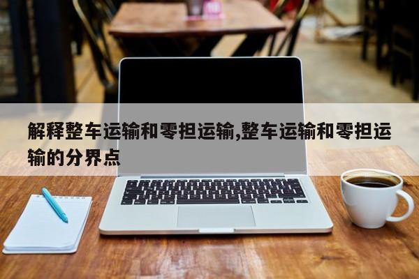 解释整车运输和零担运输,整车运输和零担运输的分界点