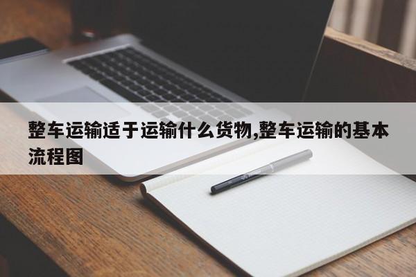 整车运输适于运输什么货物,整车运输的基本流程图