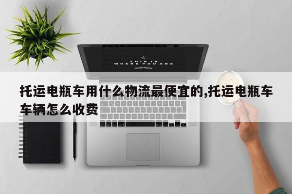 托运电瓶车用什么物流最便宜的,托运电瓶车车辆怎么收费