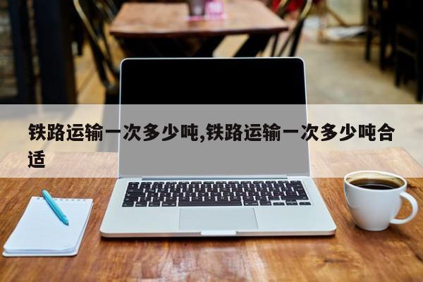 铁路运输一次多少吨,铁路运输一次多少吨合适
