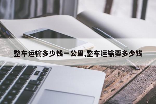 整车运输多少钱一公里,整车运输要多少钱