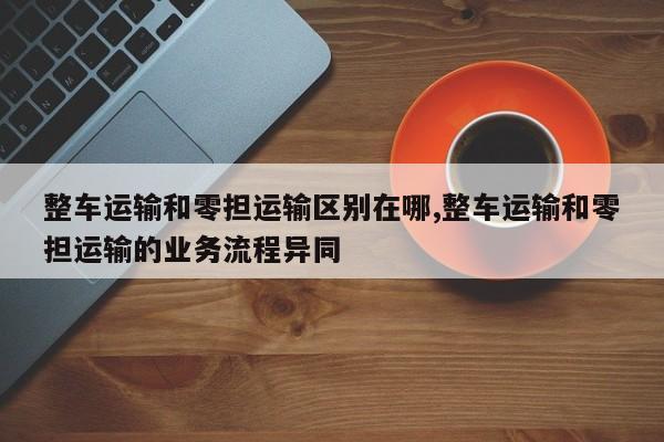 整车运输和零担运输区别在哪,整车运输和零担运输的业务流程异同