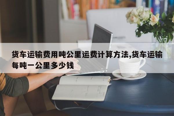 货车运输费用吨公里运费计算方法,货车运输每吨一公里多少钱