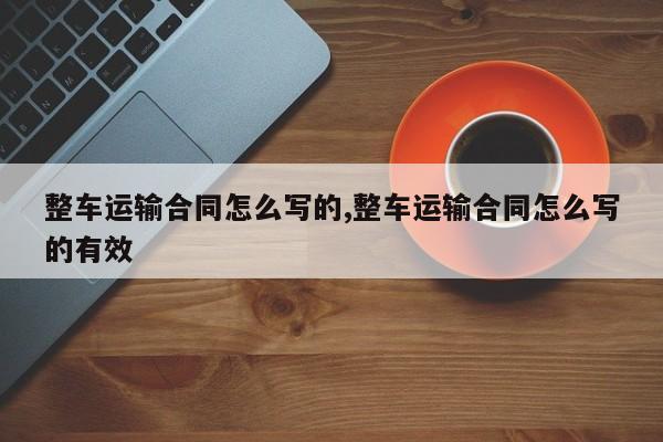 整车运输合同怎么写的,整车运输合同怎么写的有效