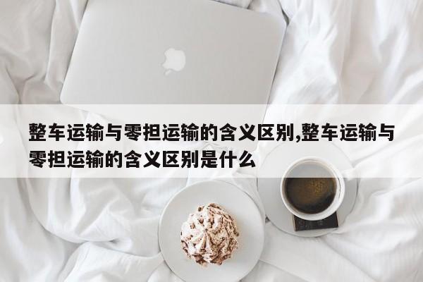 整车运输与零担运输的含义区别,整车运输与零担运输的含义区别是什么