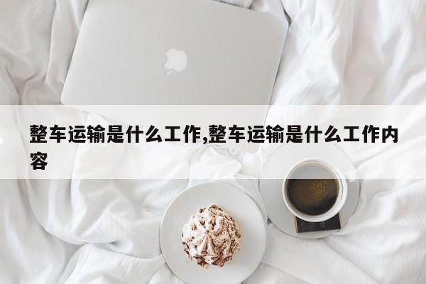 整车运输是什么工作,整车运输是什么工作内容