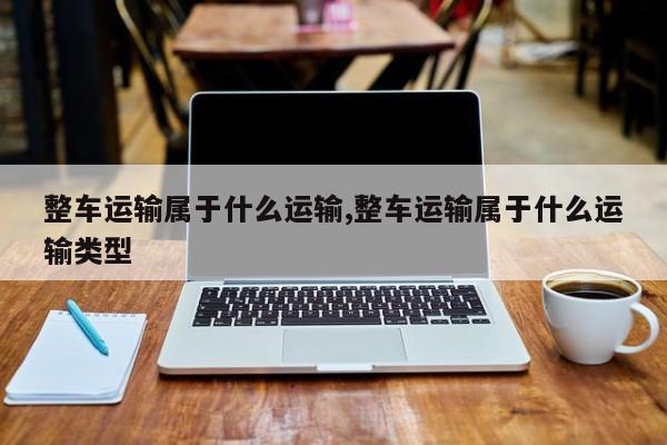 整车运输属于什么运输,整车运输属于什么运输类型