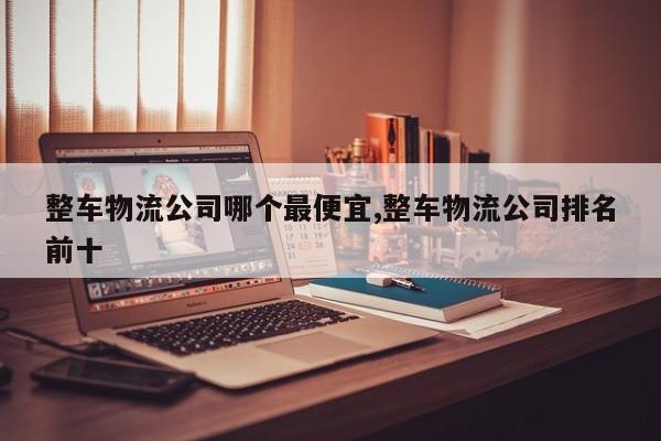 整车物流公司哪个最便宜,整车物流公司排名前十