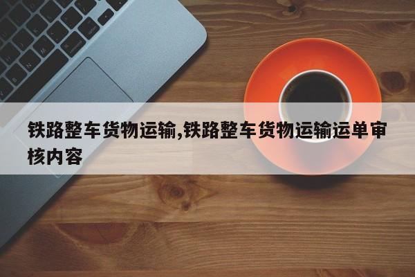 铁路整车货物运输,铁路整车货物运输运单审核内容