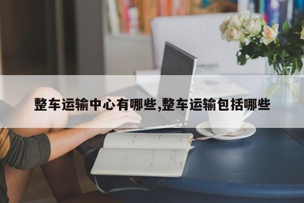 整车运输中心有哪些,整车运输包括哪些