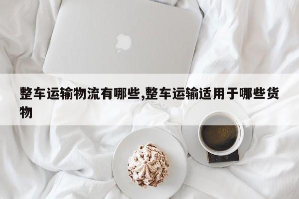 整车运输物流有哪些,整车运输适用于哪些货物