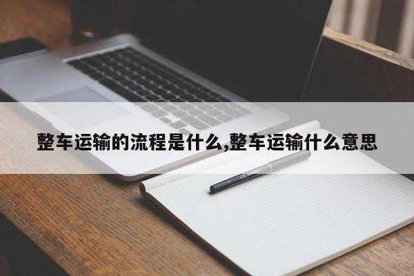 整车运输的流程是什么,整车运输什么意思