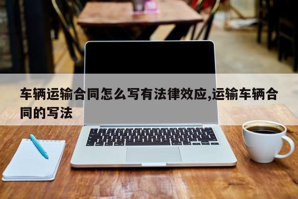 车辆运输合同怎么写有法律效应,运输车辆合同的写法