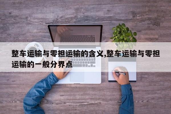 整车运输与零担运输的含义,整车运输与零担运输的一般分界点
