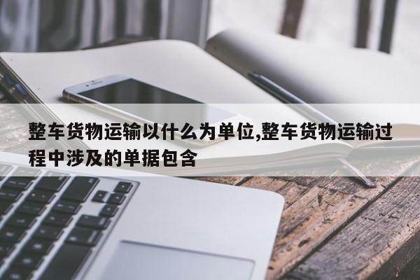 整车货物运输以什么为单位,整车货物运输过程中涉及的单据包含 
